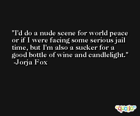 I'd do a nude scene for world peace or if I were facing some serious jail time, but I'm also a sucker for a good bottle of wine and candlelight. -Jorja Fox