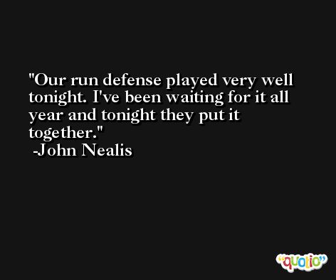 Our run defense played very well tonight. I've been waiting for it all year and tonight they put it together. -John Nealis