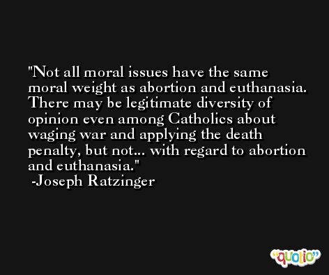 Not all moral issues have the same moral weight as abortion and euthanasia. There may be legitimate diversity of opinion even among Catholics about waging war and applying the death penalty, but not... with regard to abortion and euthanasia. -Joseph Ratzinger