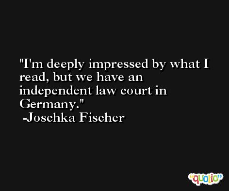 I'm deeply impressed by what I read, but we have an independent law court in Germany. -Joschka Fischer
