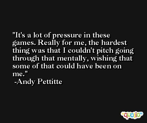 It's a lot of pressure in these games. Really for me, the hardest thing was that I couldn't pitch going through that mentally, wishing that some of that could have been on me. -Andy Pettitte