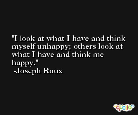 I look at what I have and think myself unhappy; others look at what I have and think me happy. -Joseph Roux