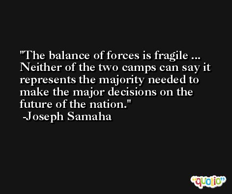The balance of forces is fragile ... Neither of the two camps can say it represents the majority needed to make the major decisions on the future of the nation. -Joseph Samaha