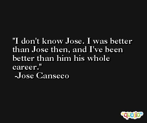 I don't know Jose. I was better than Jose then, and I've been better than him his whole career. -Jose Canseco