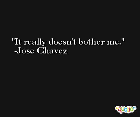 It really doesn't bother me. -Jose Chavez