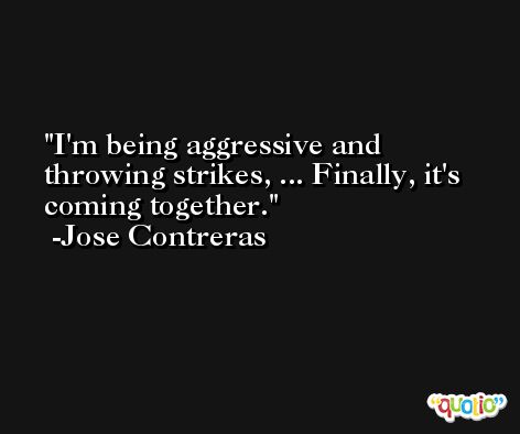I'm being aggressive and throwing strikes, ... Finally, it's coming together. -Jose Contreras