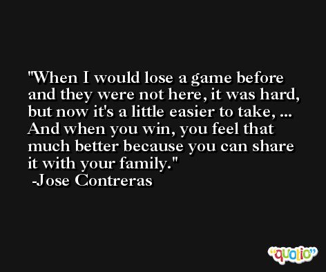 When I would lose a game before and they were not here, it was hard, but now it's a little easier to take, ... And when you win, you feel that much better because you can share it with your family. -Jose Contreras