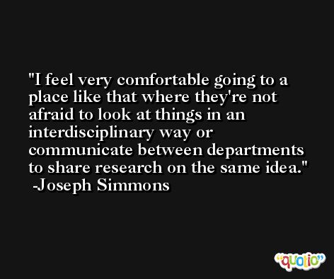 I feel very comfortable going to a place like that where they're not afraid to look at things in an interdisciplinary way or communicate between departments to share research on the same idea. -Joseph Simmons
