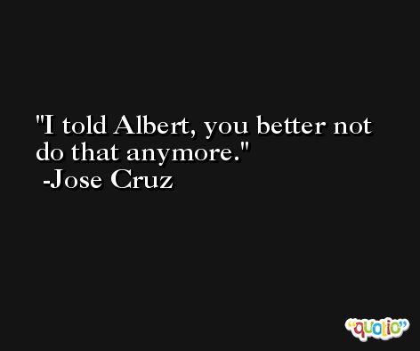 I told Albert, you better not do that anymore. -Jose Cruz