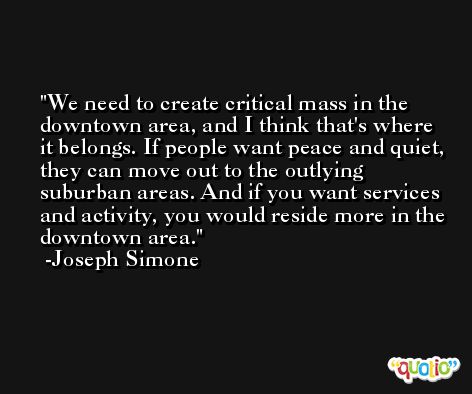 We need to create critical mass in the downtown area, and I think that's where it belongs. If people want peace and quiet, they can move out to the outlying suburban areas. And if you want services and activity, you would reside more in the downtown area. -Joseph Simone