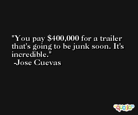 You pay $400,000 for a trailer that's going to be junk soon. It's incredible. -Jose Cuevas