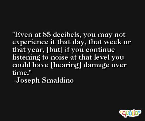 Even at 85 decibels, you may not experience it that day, that week or that year, [but] if you continue listening to noise at that level you could have [hearing] damage over time. -Joseph Smaldino