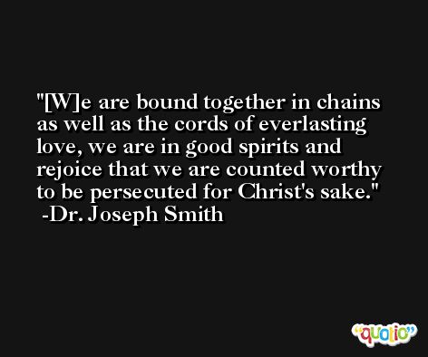 [W]e are bound together in chains as well as the cords of everlasting love, we are in good spirits and rejoice that we are counted worthy to be persecuted for Christ's sake. -Dr. Joseph Smith