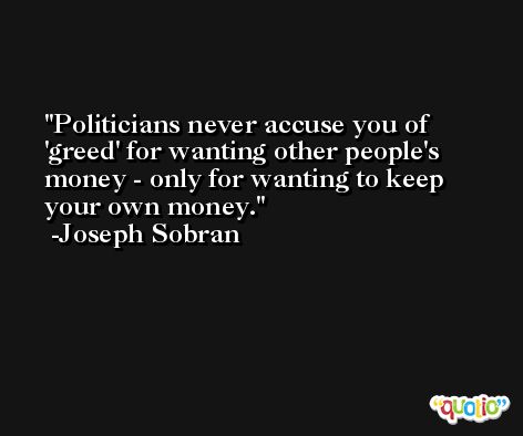 Politicians never accuse you of 'greed' for wanting other people's money - only for wanting to keep your own money. -Joseph Sobran