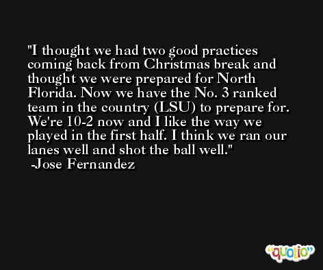 I thought we had two good practices coming back from Christmas break and thought we were prepared for North Florida. Now we have the No. 3 ranked team in the country (LSU) to prepare for. We're 10-2 now and I like the way we played in the first half. I think we ran our lanes well and shot the ball well. -Jose Fernandez