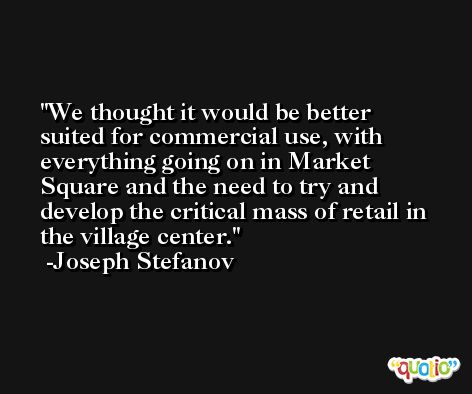 We thought it would be better suited for commercial use, with everything going on in Market Square and the need to try and develop the critical mass of retail in the village center. -Joseph Stefanov