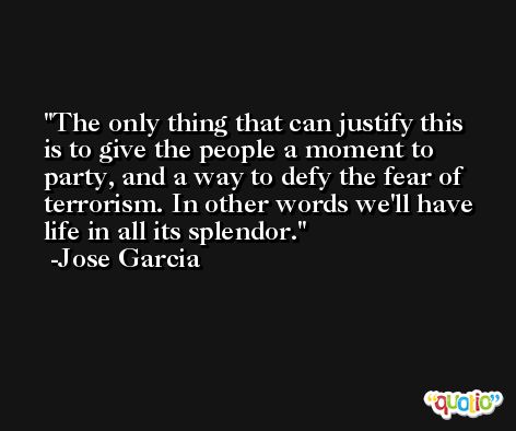 The only thing that can justify this is to give the people a moment to party, and a way to defy the fear of terrorism. In other words we'll have life in all its splendor. -Jose Garcia