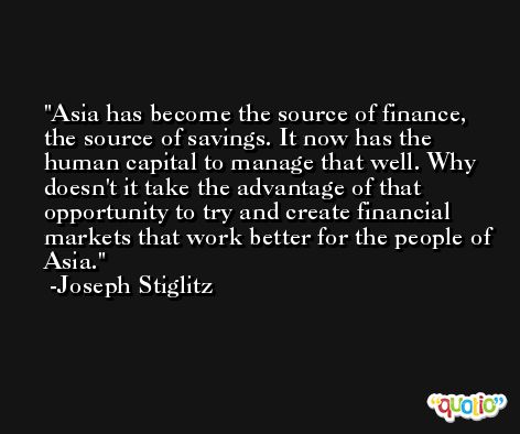 Asia has become the source of finance, the source of savings. It now has the human capital to manage that well. Why doesn't it take the advantage of that opportunity to try and create financial markets that work better for the people of Asia. -Joseph Stiglitz
