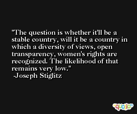 The question is whether it'll be a stable country, will it be a country in which a diversity of views, open transparency, women's rights are recognized. The likelihood of that remains very low. -Joseph Stiglitz