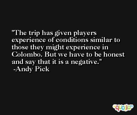 The trip has given players experience of conditions similar to those they might experience in Colombo. But we have to be honest and say that it is a negative. -Andy Pick