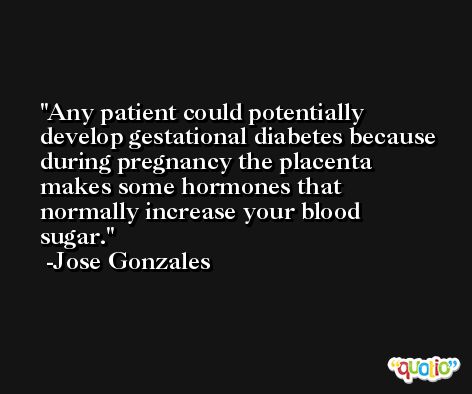 Any patient could potentially develop gestational diabetes because during pregnancy the placenta makes some hormones that normally increase your blood sugar. -Jose Gonzales