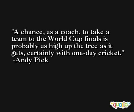 A chance, as a coach, to take a team to the World Cup finals is probably as high up the tree as it gets, certainly with one-day cricket. -Andy Pick