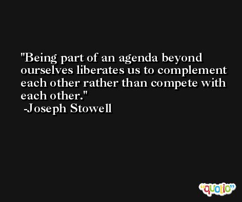 Being part of an agenda beyond ourselves liberates us to complement each other rather than compete with each other. -Joseph Stowell