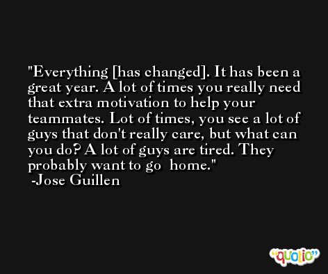Everything [has changed]. It has been a great year. A lot of times you really need that extra motivation to help your teammates. Lot of times, you see a lot of guys that don't really care, but what can you do? A lot of guys are tired. They probably want to go  home. -Jose Guillen