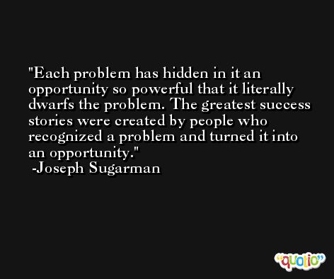 Each problem has hidden in it an opportunity so powerful that it literally dwarfs the problem. The greatest success stories were created by people who recognized a problem and turned it into an opportunity. -Joseph Sugarman