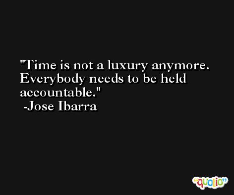Time is not a luxury anymore. Everybody needs to be held accountable. -Jose Ibarra
