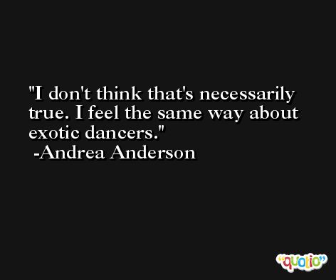 I don't think that's necessarily true. I feel the same way about exotic dancers. -Andrea Anderson