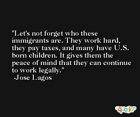 Let's not forget who these immigrants are. They work hard, they pay taxes, and many have U.S. born children. It gives them the peace of mind that they can continue to work legally. -Jose Lagos