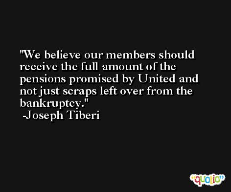 We believe our members should receive the full amount of the pensions promised by United and not just scraps left over from the bankruptcy. -Joseph Tiberi