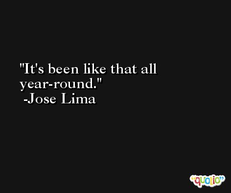 It's been like that all year-round. -Jose Lima