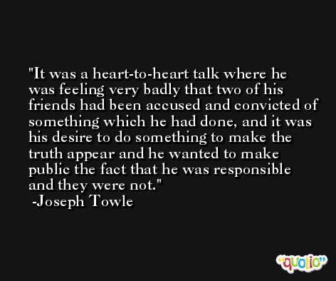 It was a heart-to-heart talk where he was feeling very badly that two of his friends had been accused and convicted of something which he had done, and it was his desire to do something to make the truth appear and he wanted to make public the fact that he was responsible and they were not. -Joseph Towle