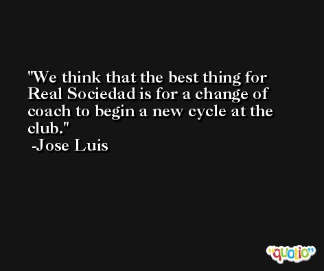 We think that the best thing for Real Sociedad is for a change of coach to begin a new cycle at the club. -Jose Luis