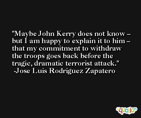 Maybe John Kerry does not know – but I am happy to explain it to him – that my commitment to withdraw the troops goes back before the tragic, dramatic terrorist attack. -Jose Luis Rodriguez Zapatero