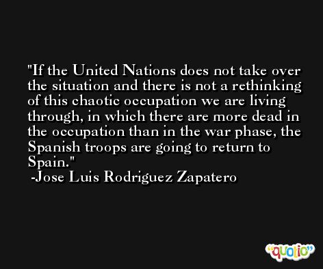 If the United Nations does not take over the situation and there is not a rethinking of this chaotic occupation we are living through, in which there are more dead in the occupation than in the war phase, the Spanish troops are going to return to Spain. -Jose Luis Rodriguez Zapatero