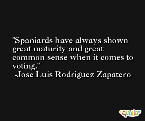 Spaniards have always shown great maturity and great common sense when it comes to voting. -Jose Luis Rodriguez Zapatero