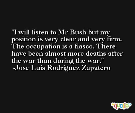 I will listen to Mr Bush but my position is very clear and very firm. The occupation is a fiasco. There have been almost more deaths after the war than during the war. -Jose Luis Rodriguez Zapatero