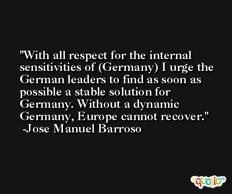 With all respect for the internal sensitivities of (Germany) I urge the German leaders to find as soon as possible a stable solution for Germany. Without a dynamic Germany, Europe cannot recover. -Jose Manuel Barroso