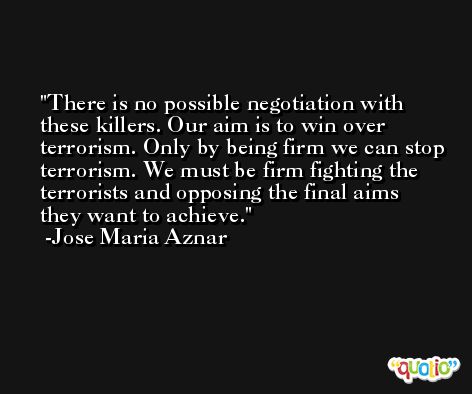 There is no possible negotiation with these killers. Our aim is to win over terrorism. Only by being firm we can stop terrorism. We must be firm fighting the terrorists and opposing the final aims they want to achieve. -Jose Maria Aznar