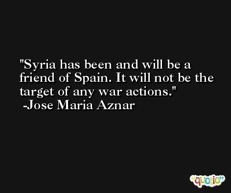 Syria has been and will be a friend of Spain. It will not be the target of any war actions. -Jose Maria Aznar
