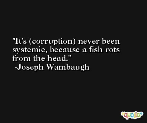 It's (corruption) never been systemic, because a fish rots from the head. -Joseph Wambaugh