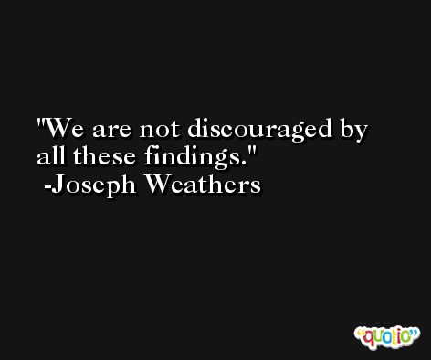 We are not discouraged by all these findings. -Joseph Weathers