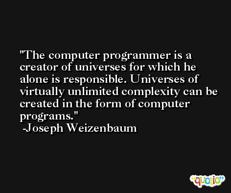 The computer programmer is a creator of universes for which he alone is responsible. Universes of virtually unlimited complexity can be created in the form of computer programs. -Joseph Weizenbaum
