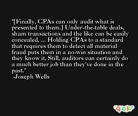 [Finally, CPAs can only audit what is presented to them.] Under-the-table deals, sham transactions and the like can be easily concealed, ... Holding CPAs to a standard that requires them to detect all material fraud puts them in a no-win situation and they know it. Still, auditors can certainly do a much better job than they've done in the past. -Joseph Wells