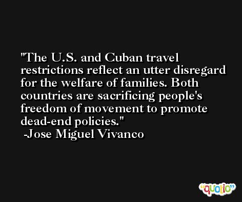 The U.S. and Cuban travel restrictions reflect an utter disregard for the welfare of families. Both countries are sacrificing people's freedom of movement to promote dead-end policies. -Jose Miguel Vivanco