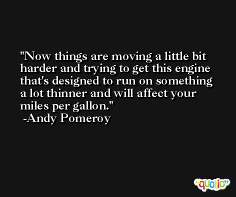 Now things are moving a little bit harder and trying to get this engine that's designed to run on something a lot thinner and will affect your miles per gallon. -Andy Pomeroy