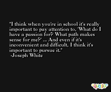 I think when you're in school it's really important to pay attention to, 'What do I have a passion for? What path makes sense for me?' ... And even if it's inconvenient and difficult, I think it's important to pursue it. -Joseph White